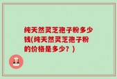 纯天然灵芝孢子粉多少钱(纯天然灵芝孢子粉的价格是多少？)
