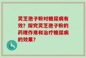灵芝孢子粉对糖尿病有效？探究灵芝孢子粉的药理作用和治疗糖尿病的效果？
