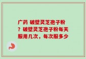 广药 破壁灵芝孢子粉？破壁灵芝孢子粉每天服用几次，每次服多少