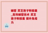 破壁 灵芝孢子粉胶囊_高效破壁技术 灵芝孢子粉胶囊 提升免疫力