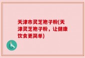 天津市灵芝袍子粉(天津灵芝袍子粉，让健康饮食更简单)