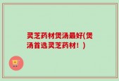 灵芝药材煲汤最好(煲汤首选灵芝药材！)
