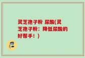 灵芝孢子粉 尿酸(灵芝孢子粉：降低尿酸的好帮手！)