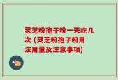灵芝粉孢子粉一天吃几次 (灵芝粉孢子粉用法用量及注意事项)