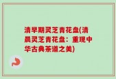 清早期灵芝青花盘(清晨灵芝青花盘：重现中华古典茶道之美)