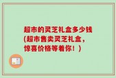超市的灵芝礼盒多少钱(超市售卖灵芝礼盒，惊喜价格等着你！)