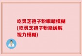 吃灵芝孢子粉眼睛模糊(吃灵芝孢子粉能缓解视力模糊)