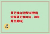 灵芝淮山汤做法视频(学做灵芝淮山汤，滋补养生美味)