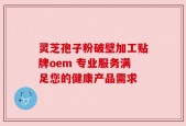 灵芝孢子粉破壁加工贴牌oem 专业服务满足您的健康产品需求