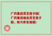 广药集团灵芝孢子胶(广药集团推出灵芝孢子胶，助力养生保健)