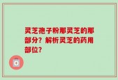 灵芝孢子粉那灵芝的那部分？解析灵芝的药用部位？