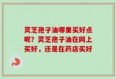 灵芝孢子油哪里买好点呢？灵芝孢子油在网上买好，还是在药店买好