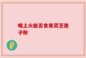 嘴上火能否食用灵芝孢子粉