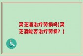 灵芝酒治疗劳损吗(灵芝酒能否治疗劳损？)