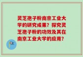 灵芝孢子粉南京工业大学的研究成果？探究灵芝孢子粉的功效及其在南京工业大学的应用？