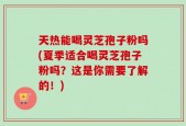 天热能喝灵芝孢子粉吗(夏季适合喝灵芝孢子粉吗？这是你需要了解的！)