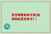 灵芝哪里有种子买(如何购买灵芝种子？)