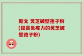 斯文 灵芝破壁孢子粉(提高免疫力的灵芝破壁孢子粉)