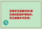 至臻灵芝面膜功效(最完美的肌肤护理秘诀，灵芝面膜无可匹敌)