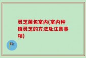 灵芝菌包室内(室内种植灵芝的方法及注意事项)