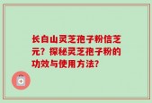 长白山灵芝孢子粉信芝元？探秘灵芝孢子粉的功效与使用方法？
