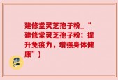 建修堂灵芝孢子粉_“建修堂灵芝孢子粉：提升免疫力，增强身体健康”)