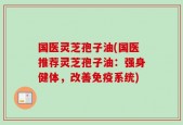 国医灵芝孢子油(国医推荐灵芝孢子油：强身健体，改善免疫系统)