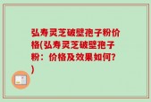 弘寿灵芝破壁孢子粉价格(弘寿灵芝破壁孢子粉：价格及效果如何？)