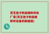 灵芝孢子粉超细粉碎机厂家(灵芝孢子粉超细粉碎设备的制造商)