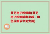 灵芝孢子粉细度(灵芝孢子粉细腻度卓越，助您从细节中见大局)