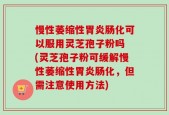 慢性萎缩性胃炎肠化可以服用灵芝孢子粉吗 (灵芝孢子粉可缓解慢性萎缩性胃炎肠化，但需注意使用方法)