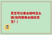灵芝可以用水擦吗怎么擦(如何使用水擦拭灵芝？)