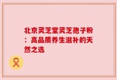 北京灵芝堂灵芝孢子粉：高品质养生滋补的天然之选