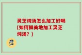 灵芝炖汤怎么加工好喝(如何鲜美地加工灵芝炖汤？)