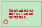 灵芝三萜含量国家标准最新？灵芝三萜含量最高的灵芝是什么