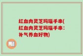 红血肉灵芝玛瑙手串(红血肉灵芝玛瑙手串：补气养血好物)