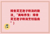 排骨灵芝孢子粉汤的做法_“美味养生：排骨灵芝孢子粉汤烹饪指南”)
