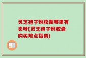 灵芝孢子粉胶囊哪里有卖呀(灵芝孢子粉胶囊购买地点指南)