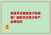 同堂灵芝破壁孢子粉胶囊？破壁灵芝孢子粉产品哪家好