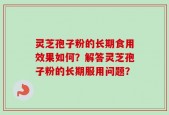灵芝孢子粉的长期食用效果如何？解答灵芝孢子粉的长期服用问题？