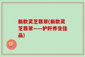 新款灵芝翡翠(新款灵芝翡翠——护肝养生佳品)
