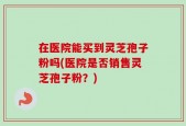 在医院能买到灵芝孢子粉吗(医院是否销售灵芝孢子粉？)