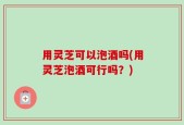 用灵芝可以泡酒吗(用灵芝泡酒可行吗？)
