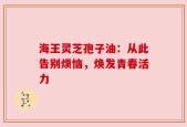 海王灵芝孢子油：从此告别烦恼，焕发青春活力