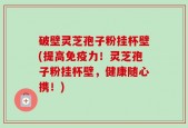 破壁灵芝孢子粉挂杯壁(提高免疫力！灵芝孢子粉挂杯壁，健康随心携！)