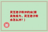 灵芝孢子粉冲的水(提高免疫力，灵芝孢子粉水怎么冲？)