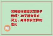 耳鸣能吃破壁灵芝孢子粉吗？30岁后每天吃灵芝，身体会有怎样的变化