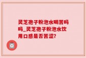 灵芝孢子粉泡水喝苦吗吗_灵芝孢子粉泡水饮用口感是否苦涩？