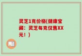 灵芝1克价格(健康宝藏：灵芝每克仅售XX元！)
