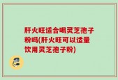 肝火旺适合喝灵芝孢子粉吗(肝火旺可以适量饮用灵芝孢子粉)